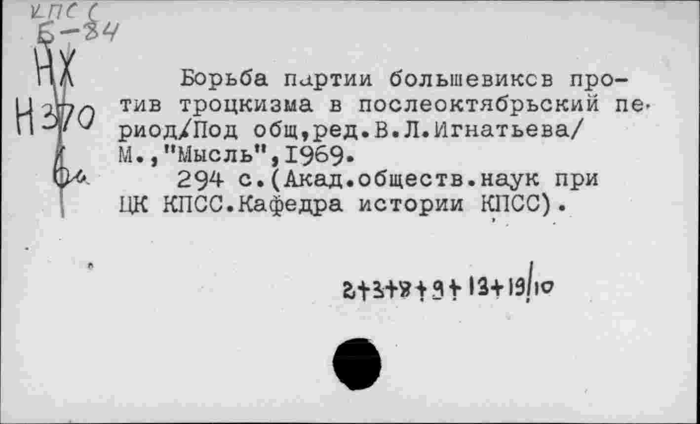 ﻿н-пс с
ПЛ	Борьба партии большевиков про-
тив троцкизма в послеоктябрьский пе-риод/Под общ,ред.В.Л.Игнатьева/
г М.,"Мысль”,1969«
294 с.(Акад.обществ.наук при ПК КПСС.Кафедра истории КПСС). »
1з+1з/|с